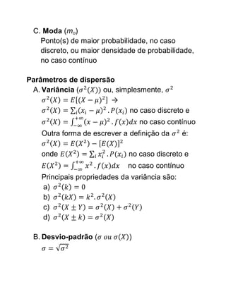 C. Moda (mo)
   Ponto(s) de maior probabilidade, no caso
   discreto, ou maior densidade de probabilidade,
   no caso contínuo

Parâmetros de dispersão
 A. Variância (     ou, simplesmente,
                      →
                            no caso discreto e
                                  no caso contínuo
    Outra forma de escrever a definição da      é:

    onde                      no caso discreto e
                              no caso contínuo
    Principais propriedades da variância são:
    a)
    b)
    c)
    d)

 B. Desvio-padrão (           )
 