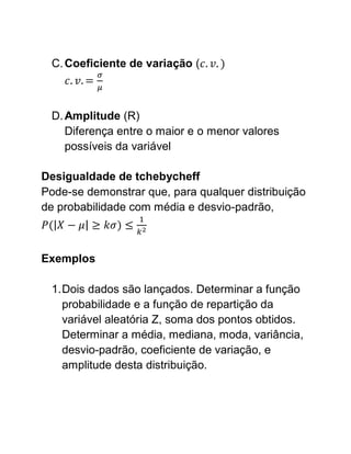 C. Coeficiente de variação (



 D. Amplitude (R)
    Diferença entre o maior e o menor valores
    possíveis da variável

Desigualdade de tchebycheff
Pode-se demonstrar que, para qualquer distribuição
de probabilidade com média e desvio-padrão,



Exemplos

 1. Dois dados são lançados. Determinar a função
    probabilidade e a função de repartição da
    variável aleatória Z, soma dos pontos obtidos.
    Determinar a média, mediana, moda, variância,
    desvio-padrão, coeficiente de variação, e
    amplitude desta distribuição.
 