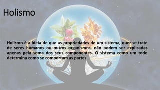 Holismo
Holismo é a ideia de que as propriedades de um sistema, quer se trate
de seres humanos ou outros organismos, não podem ser explicadas
apenas pela soma dos seus componentes. O sistema como um todo
determina como se comportam as partes.
 