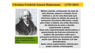 Christian Friedrich Samuel Hahnemann (1755-1843)
Médico alemão, conhecedor de mais de
seis idiomas, passou a traduzir livros
médicos e, ao ler uma descrição que
informava sobre os efeitos da casca de
quinquina (Cinchona officinalis), usada
para tratar a malária, ele então discordou
da referência do autor e decidiu
experimentar a planta.
Essa auto experimentação desencadeou o
aparecimento de diversos sintomas da
malária. Ele percebeu então que a
quinquina provocava nas pessoas sadias
aquilo que alivia nos doentes (Lei dos
Semelhantes).
Após vários experimentos, Hahnemann
acaba criando a Homeopatia.
Uma de suas principais
obras: Organon da Arte de
Curar
 
