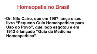 Homeopatia no Brasil
•Dr. Nilo Cairo, que em 1907 lança o seu
livro “Pequeno Guia Homeopathico para
Uso do Povo”, que logo esgotou e em
1913 é lançado “Guia da Medicina
Homeopathica”.
 