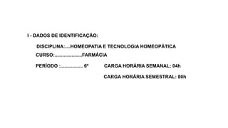 I - DADOS DE IDENTIFICAÇÃO:
DISCIPLINA:....HOMEOPATIA E TECNOLOGIA HOMEOPÁTICA
CURSO:.....................FARMÁCIA
PERÍODO :................. 6º CARGA HORÁRIA SEMANAL: 04h
CARGA HORÁRIA SEMESTRAL: 80h
 