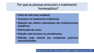 Por que as pessoas procuram o tratamento
homeopático?
• Estilo de vida mais saudável;
• Insucesso no tratamento tradicional;
• Redução dos efeitos indesejáveis dos medicamentos
alopáticos;
• Diminuição de custo;
• Relação mais humana no atendimento;
• Método mais natural aos compostos químicos
industrializados;
Fonte: Novaes, A.R. A Medicina Homeopática: avaliação de serviços, 2007.
 