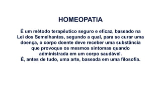 HOMEOPATIA
É um método terapêutico seguro e eficaz, baseado na
Lei dos Semelhantes, segundo a qual, para se curar uma
doença, o corpo doente deve receber uma substância
que provoque os mesmos sintomas quando
administrada em um corpo saudável.
É, antes de tudo, uma arte, baseada em uma filosofia.
 