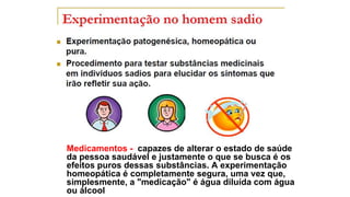 Medicamentos - capazes de alterar o estado de saúde
da pessoa saudável e justamente o que se busca é os
efeitos puros dessas substâncias. A experimentação
homeopática é completamente segura, uma vez que,
simplesmente, a "medicação" é água diluída com água
ou álcool
 