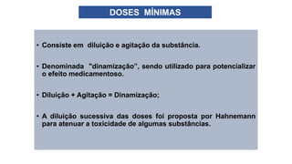 • Consiste em diluição e agitação da substância.
• Denominada "dinamização”, sendo utilizado para potencializar
o efeito medicamentoso.
• Diluição + Agitação = Dinamização;
• A diluição sucessiva das doses foi proposta por Hahnemann
para atenuar a toxicidade de algumas substâncias.
DOSES MÍNIMAS
 