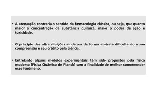 • A atenuação contraria o sentido da farmacologia clássica, ou seja, que quanto
maior a concentração da substância química, maior o poder de ação e
toxicidade.
• O princípio das ultra diluições ainda soa de forma abstrata dificultando a sua
compreensão e seu crédito pela ciência.
• Entretanto alguns modelos experimentais têm sido propostos pela física
moderna (Física Quântica de Planck) com a finalidade de melhor compreender
esse fenômeno.
 