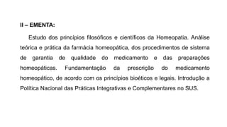 II – EMENTA:
Estudo dos princípios filosóficos e científicos da Homeopatia. Análise
teórica e prática da farmácia homeopática, dos procedimentos de sistema
de garantia de qualidade do medicamento e das preparações
homeopáticas. Fundamentação da prescrição do medicamento
homeopático, de acordo com os princípios bioéticos e legais. Introdução a
Política Nacional das Práticas Integrativas e Complementares no SUS.
 
