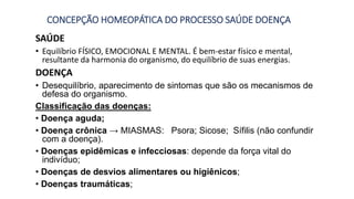 CONCEPÇÃO HOMEOPÁTICA DO PROCESSO SAÚDE DOENÇA
SAÚDE
• Equilíbrio FÍSICO, EMOCIONAL E MENTAL. É bem-estar físico e mental,
resultante da harmonia do organismo, do equilíbrio de suas energias.
DOENÇA
• Desequilíbrio, aparecimento de sintomas que são os mecanismos de
defesa do organismo.
Classificação das doenças:
• Doença aguda;
• Doença crônica → MIASMAS: Psora; Sicose; Sífilis (não confundir
com a doença).
• Doenças epidêmicas e infecciosas: depende da força vital do
indivíduo;
• Doenças de desvios alimentares ou higiênicos;
• Doenças traumáticas;
 
