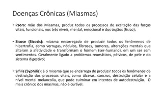 Doenças Crônicas (Miasmas)
• Psora: mãe dos Miasmas, produz todos os processos de exaltação das forças
vitais, funcionais, nos três níveis, mental, emocional e dos órgãos (físico);
• Sicose (Sicosis): miasma encarregado de produzir todos os fenômenos de
hipertrofia, como verrugas, nódulos, fibroses, tumores, alterações mentais que
alteram a afetividade e transformam o homem (ser-humano), em um ser sem
sentimentos. Geralmente ligado a problemas reumáticos, pélvicos, de pele e do
sistema digestivo;
• Sífilis (Syphilis): é o miasma que se encarrega de produzir todos os fenômenos de
destruição dos processos vitais, como úlceras, cancros, destruição celular e a
nível mental melancolia, que pode culminar em intentos de autodestruição. O
mais crônico dos miasmas, não é curável.
 