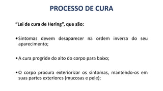 PROCESSO DE CURA
“Lei de cura de Hering”, que são:
•Sintomas devem desaparecer na ordem inversa do seu
aparecimento;
•A cura progride do alto do corpo para baixo;
•O corpo procura exteriorizar os sintomas, mantendo-os em
suas partes exteriores (mucosas e pele);
 