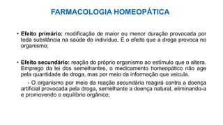 FARMACOLOGIA HOMEOPÁTICA
• Efeito primário: modificação de maior ou menor duração provocada por
toda substância na saúde do indivíduo. É o efeito que a droga provoca no
organismo;
• Efeito secundário: reação do próprio organismo ao estímulo que o altera.
Emprego da lei dos semelhantes, o medicamento homeopático não age
pela quantidade de droga, mas por meio da informação que veicula.
- O organismo por meio da reação secundária reagirá contra a doença
artificial provocada pela droga, semelhante a doença natural, eliminando-a
e promovendo o equilíbrio orgânico;
 