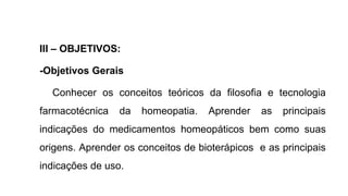 III – OBJETIVOS:
-Objetivos Gerais
Conhecer os conceitos teóricos da filosofia e tecnologia
farmacotécnica da homeopatia. Aprender as principais
indicações do medicamentos homeopáticos bem como suas
origens. Aprender os conceitos de bioterápicos e as principais
indicações de uso.
 