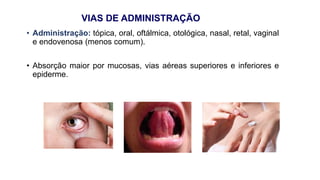VIAS DE ADMINISTRAÇÃO
• Administração: tópica, oral, oftálmica, otológica, nasal, retal, vaginal
e endovenosa (menos comum).
• Absorção maior por mucosas, vias aéreas superiores e inferiores e
epiderme.
 
