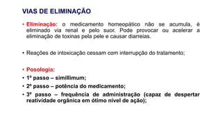 VIAS DE ELIMINAÇÃO
• Eliminação: o medicamento homeopático não se acumula, é
eliminado via renal e pelo suor. Pode provocar ou acelerar a
eliminação de toxinas pela pele e causar diarreias.
• Reações de intoxicação cessam com interrupção do tratamento;
• Posologia:
• 1º passo – simillimum;
• 2º passo – potência do medicamento;
• 3º passo – frequência de administração (capaz de despertar
reatividade orgânica em ótimo nível de ação);
 