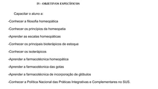 IV– OBJETIVOS ESPECÍFICOS
Capacitar o aluno a:
-Conhecer a filosofia homeopática
-Conhecer os princípios da homeopatia
-Aprender as escalas homeopáticas
-Conhecer os principais bioterápicos de estoque
-Conhecer os isoterápicos
-Aprender a farmacotécnica homeopática
-Aprender a farmacotécnica das gotas
-Aprender a farmacotécnica de incorporação de glóbulos
-Conhecer a Política Nacional das Práticas Integrativas e Complementares no SUS.
 