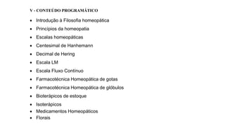 V - CONTEÚDO PROGRAMÁTICO
 Introdução à Filosofia homeopática
 Princípios da homeopatia
 Escalas homeopáticas
 Centesimal de Hanhemann
 Decimal de Hering
 Escala LM
 Escala Fluxo Contínuo
 Farmacotécnica Homeopática de gotas
 Farmacotécnica Homeopática de glóbulos
 Bioterápicos de estoque
 Isoterápicos
 Medicamentos Homeopáticos
 Florais
 