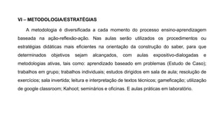VI – METODOLOGIA/ESTRATÉGIAS
A metodologia é diversificada a cada momento do processo ensino-aprendizagem
baseada na ação-reflexão-ação. Nas aulas serão utilizados os procedimentos ou
estratégias didáticas mais eficientes na orientação da construção do saber, para que
determinados objetivos sejam alcançados, com aulas expositivo-dialogadas e
metodologias ativas, tais como: aprendizado baseado em problemas (Estudo de Caso);
trabalhos em grupo; trabalhos individuais; estudos dirigidos em sala de aula; resolução de
exercícios; sala invertida; leitura e interpretação de textos técnicos; gameficação; utilização
de google classroom; Kahoot; seminários e oficinas. E aulas práticas em laboratório.
 