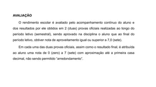 AVALIAÇÃO
O rendimento escolar é avaliado pelo acompanhamento contínuo do aluno e
dos resultados por ele obtidos em 2 (duas) provas oficiais realizadas ao longo do
período letivo (semestral), sendo aprovado na disciplina o aluno que ao final do
período letivo, obtiver nota de aproveitamento igual ou superior a 7,0 (sete).
Em cada uma das duas provas oficiais, assim como o resultado final, é atribuída
ao aluno uma nota de 0 (zero) a 7 (sete) com aproximação até a primeira casa
decimal, não sendo permitido “arredondamento”.
 