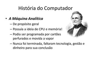 História do Computador
• A Máquina Analítica
– De propósito geral
– Possuía a ideia de CPU e memória!
– Podia ser programada por cartões
perfurados e movida a vapor
– Nunca foi terminada, faltaram tecnologia, gestão e
dinheiro para sua conclusão
 