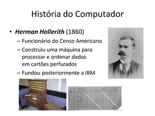 História do Computador
• Herman Hollerith (1860)
– Funcionário do Censo Americano
– Construiu uma máquina para
processar e ordenar dados
em cartões perfurados
– Fundou posteriormente a IBM
 