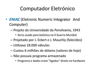 Computador Eletrónico
• ENIAC (Eletronic Numeric Integrator And
Computer)
– Projeto da Universidade da Pensilvania, 1943
• Seria usado para balística na II Guerra Mundial
– Projetado por J. Eckert e J. Mauchly (falecidos)
– Utilizava 18.000 válvulas
– Custou 6 milhões de dólares (valores de hoje)
– Não possuía programa armazenado
• Programa e dados eram "ligados" direto no hardware
 