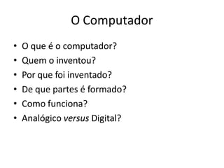 O Computador
• O que é o computador?
• Quem o inventou?
• Por que foi inventado?
• De que partes é formado?
• Como funciona?
• Analógico versus Digital?
 