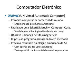 Computador Eletrônico
• UNIVAC (UNIVersal Automatic Computer)
– Primeiro computador comercial do mundo
• Encomendado pelo Censo Americano
– Fabricado pela Eckert&Mauchly Computer Corp.
• Vendida para a Remington Rand e depois Unisys
– Utilizava unidades de fitas magnéticas
– Já possuía programa armazenado em memória
– Previu o resultado da eleição americana de 52
• Com apenas 1% dos votos apurados
• E com previsão muito contrária às outras pesquisas
 