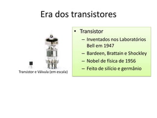 Era dos transistores
• Transistor
– Inventados nos Laboratórios
Bell em 1947
– Bardeen, Brattain e Shockley
– Nobel de física de 1956
– Feito de silício e germânio
Transistor e Válvula (em escala)
 