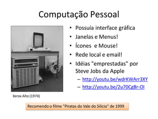 Computação Pessoal
• Possuía interface gráfica
• Janelas e Menus!
• Ícones e Mouse!
• Rede local e email!
• Idéias "emprestadas" por
Steve Jobs da Apple
– http://youtu.be/wdrKWArr3XY
– http://youtu.be/2u70CgBr-OI
Xerox Alto (1974)
Recomendo o filme "Piratas do Vale do Silício" de 1999
 