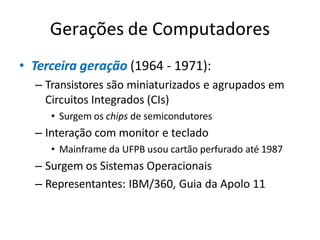 Gerações de Computadores
• Terceira geração (1964 - 1971):
– Transistores são miniaturizados e agrupados em
Circuitos Integrados (CIs)
• Surgem os chips de semicondutores
– Interação com monitor e teclado
• Mainframe da UFPB usou cartão perfurado até 1987
– Surgem os Sistemas Operacionais
– Representantes: IBM/360, Guia da Apolo 11
 