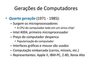Gerações de Computadores
• Quarta geração (1971 - 1985):
– Surgem os microprocessadores
• A CPU do computador toda em um único chip!
– Intel 4004, primeiro microprocessador
– Preço do computador despenca
• Popularização do computador
– Interfaces gráficas e mouse são usados
– Computação embarcada (carros, mísseis, etc.)
– Representantes: Apple II, IBM-PC, Z-80, Xerox Alto
 