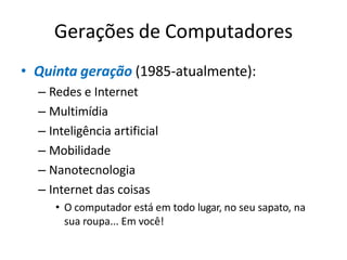 Gerações de Computadores
• Quinta geração (1985-atualmente):
– Redes e Internet
– Multimídia
– Inteligência artificial
– Mobilidade
– Nanotecnologia
– Internet das coisas
• O computador está em todo lugar, no seu sapato, na
sua roupa... Em você!
 
