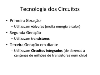 Tecnologia dos Circuitos
• Primeira Geração
– Utilizavam válvulas (muita energia e calor)
• Segunda Geração
– Utilizavam transistores
• Terceira Geração em diante
– Utilizavam Circuitos Integrados (de dezenas a
centenas de milhões de transistores num chip)
 