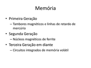 Memória
• Primeira Geração
– Tambores magnéticos e linhas de retardo de
mercúrio
• Segunda Geração
– Núcleos magnéticos de ferrite
• Terceira Geração em diante
– Circuitos integrados de memória volátil
 