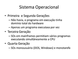 Sistema Operacional
• Primeira e Segunda Gerações
– Não havia, o programa em execução tinha
domínio total do hardware
– Apenas um programa executava por vez
• Terceira Geração
– SOs em mainframes permitiam vários programas
executando simultâneamente a CPU
• Quarta Geração
– SOs monousuário (DOS, Windows) e monotarefa
 