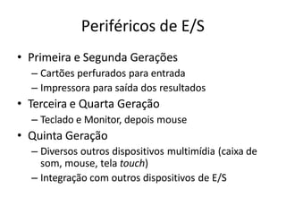 Periféricos de E/S
• Primeira e Segunda Gerações
– Cartões perfurados para entrada
– Impressora para saída dos resultados
• Terceira e Quarta Geração
– Teclado e Monitor, depois mouse
• Quinta Geração
– Diversos outros dispositivos multimídia (caixa de
som, mouse, tela touch)
– Integração com outros dispositivos de E/S
 