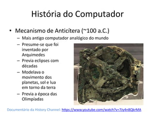 História do Computador
• Mecanismo de Anticítera (~100 a.C.)
– Mais antigo computador analógico do mundo
– Presume-se que foi
inventado por
Arquimedes
– Previa eclipses com
décadas
– Modelava o
movimento dos
planetas, sol e lua
em torno da terra
– Previa a época das
Olimpíadas
Documentário da History Channel: https://www.youtube.com/watch?v=7Jy4n8QkrMA
 