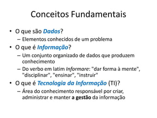 Conceitos Fundamentais
• O que são Dados?
– Elementos conhecidos de um problema
• O que é Informação?
– Um conjunto organizado de dados que produzem
conhecimento
– Do verbo em latim Informare: "dar forma à mente",
"disciplinar", "ensinar", "instruir"
• O que é Tecnologia da Informação (TI)?
– Área do conhecimento responsável por criar,
administrar e manter a gestão da informação
 