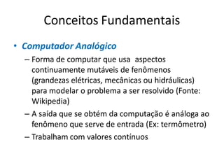 Conceitos Fundamentais
• Computador Analógico
– Forma de computar que usa aspectos
continuamente mutáveis de fenômenos
(grandezas elétricas, mecânicas ou hidráulicas)
para modelar o problema a ser resolvido (Fonte:
Wikipedia)
– A saída que se obtém da computação é análoga ao
fenômeno que serve de entrada (Ex: termômetro)
– Trabalham com valores contínuos
 