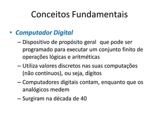 Conceitos Fundamentais
• Computador Digital
– Dispositivo de propósito geral que pode ser
programado para executar um conjunto finito de
operações lógicas e aritméticas
– Utiliza valores discretos nas suas computações
(não contínuos), ou seja, dígitos
– Computadores digitais contam, enquanto que os
analógicos medem
– Surgiram na década de 40
 