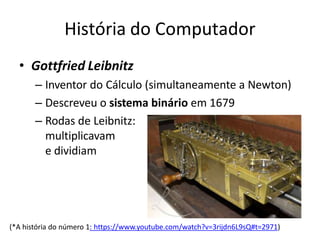 História do Computador
• Gottfried Leibnitz
– Inventor do Cálculo (simultaneamente a Newton)
– Descreveu o sistema binário em 1679
– Rodas de Leibnitz:
multiplicavam
e dividiam
(*A história do número 1: https://www.youtube.com/watch?v=3rijdn6L9sQ#t=2971)
 