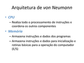 Arquitetura de von Neumann
• CPU
– Realiza todo o processamento de instruções e
coordena os outros componentes
• Memória
– Armazena instruções e dados dos programas
– Armazena instruções e dados para inicialização e
rotinas básicas para a operação do computador
(E/S)
 