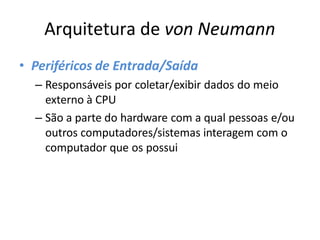 Arquitetura de von Neumann
• Periféricos de Entrada/Saída
– Responsáveis por coletar/exibir dados do meio
externo à CPU
– São a parte do hardware com a qual pessoas e/ou
outros computadores/sistemas interagem com o
computador que os possui
 
