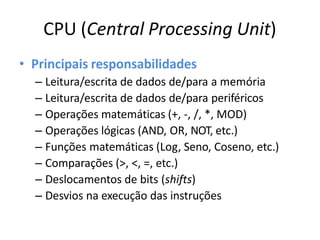 CPU (Central Processing Unit)
• Principais responsabilidades
– Leitura/escrita de dados de/para a memória
– Leitura/escrita de dados de/para periféricos
– Operações matemáticas (+, -, /, *, MOD)
– Operações lógicas (AND, OR, NOT, etc.)
– Funções matemáticas (Log, Seno, Coseno, etc.)
– Comparações (>, <, =, etc.)
– Deslocamentos de bits (shifts)
– Desvios na execução das instruções
 
