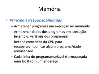 Memória
• Principais Responsabilidades
– Armazenar programas em execução no momento
– Armazenar dados dos programas em execução
(exemplo: variáveis dos programas)
– Recebe comandos da CPU para
recuperar/modificar algum programa/dado
armazenado
– Cada linha do programa/variável é armazenada
num local com um endereço
 