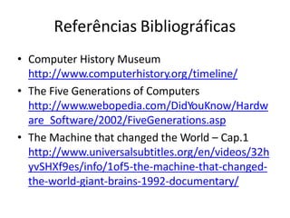 Referências Bibliográficas
• Computer History Museum
http://www.computerhistory.org/timeline/
• The Five Generations of Computers
http://www.webopedia.com/DidYouKnow/Hardw
are_Software/2002/FiveGenerations.asp
• The Machine that changed the World – Cap.1
http://www.universalsubtitles.org/en/videos/32h
yvSHXf9es/info/1of5-the-machine-that-changed-
the-world-giant-brains-1992-documentary/
 