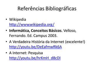Referências Bibliográficas
• Wikipedia
http://www.wikipedia.org/
• Informática, Conceitos Básicos. Velloso,
Fernando. Ed. Campus 2003.
• A Verdadeira História da Internet (excelente!)
http://youtu.be/DeEafmwRk6A
• A Internet: Pesquisa
http://youtu.be/hrKmH_d8cDI
 