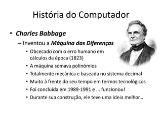 História do Computador
• Charles Babbage
– Inventou a Máquina das Diferenças
• Obcecado com o erro humano em
cálculos da época (1823)
• A máquina somava polinómios
• Totalmente mecânica e baseada no sistema decimal
• Muito à frente do seu tempo em termos tecnológicos
• Foi concluída em 1989-1991 e ... funcionou!
• Durante sua construção, ele teve uma ideia melhor...
 