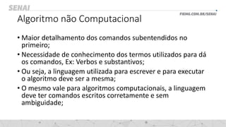 Algoritmo não Computacional
• Maior detalhamento dos comandos subentendidos no
primeiro;
• Necessidade de conhecimento dos termos utilizados para dá
os comandos, Ex: Verbos e substantivos;
• Ou seja, a linguagem utilizada para escrever e para executar
o algoritmo deve ser a mesma;
• O mesmo vale para algoritmos computacionais, a linguagem
deve ter comandos escritos corretamente e sem
ambiguidade;
 
